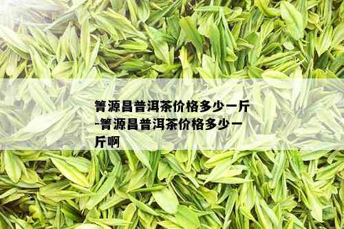 箐源昌普洱茶价格多少一斤-箐源昌普洱茶价格多少一斤啊