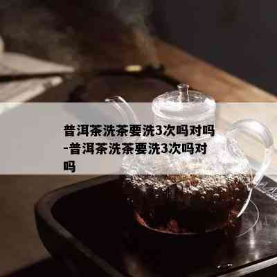 普洱茶洗茶要洗3次吗对吗-普洱茶洗茶要洗3次吗对吗