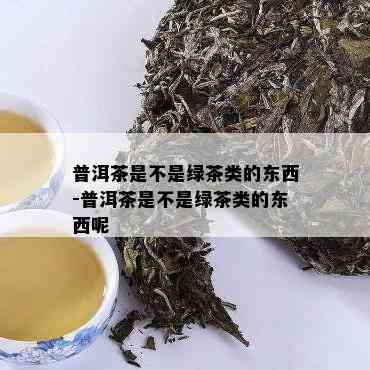 普洱茶是不是绿茶类的东西-普洱茶是不是绿茶类的东西呢