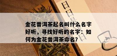 金花普洱茶起名叫什么名字好听，寻找好听的名字：如何为金花普洱茶命名？