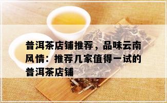 普洱茶店铺推荐，品味云南风情：推荐几家值得一试的普洱茶店铺