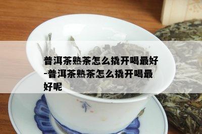 普洱茶熟茶怎么撬开喝更好-普洱茶熟茶怎么撬开喝更好呢