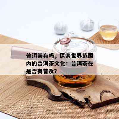 普洱茶有吗，探索世界范围内的普洱茶文化：普洱茶在是否有普及？