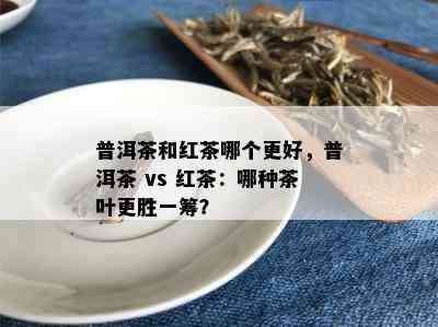 普洱茶和红茶哪个更好，普洱茶 vs 红茶：哪种茶叶更胜一筹？