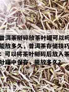 普洱茶掰碎放茶叶罐可以吗能放多久，普洱茶存储技巧：可以将茶叶掰碎后放入茶叶罐中保存，能放多久？