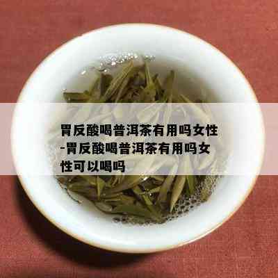 胃反酸喝普洱茶有用吗女性-胃反酸喝普洱茶有用吗女性可以喝吗