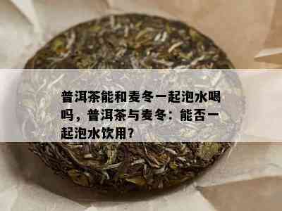 普洱茶能和麦冬一起泡水喝吗，普洱茶与麦冬：能否一起泡水饮用？