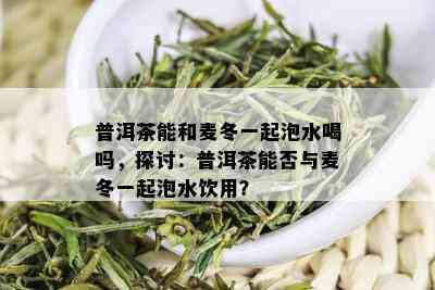 普洱茶能和麦冬一起泡水喝吗，探讨：普洱茶能否与麦冬一起泡水饮用？