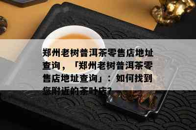 郑州老树普洱茶零售店地址查询，「郑州老树普洱茶零售店地址查询」：如何找到您附近的茶叶店？