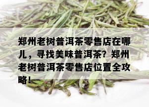 郑州老树普洱茶零售店在哪儿，寻找美味普洱茶？郑州老树普洱茶零售店位置全攻略！