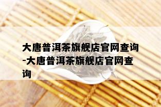 大唐普洱茶旗舰店官网查询-大唐普洱茶旗舰店官网查询