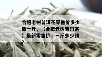 合肥老树普洱茶零售价多少钱一斤，【合肥老树普洱茶】最新零售价，一斤多少钱？