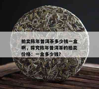 拍卖陈年普洱茶多少钱一盒啊，探究陈年普洱茶的拍卖价格：一盒多少钱？