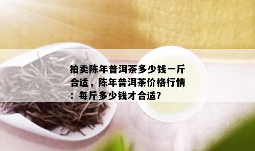 拍卖陈年普洱茶多少钱一斤合适，陈年普洱茶价格行情：每斤多少钱才合适？