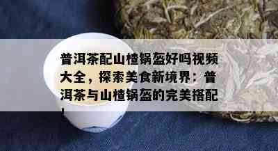 普洱茶配山楂锅盔好吗视频大全，探索美食新境界：普洱茶与山楂锅盔的完美搭配！