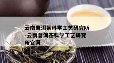 云南普洱茶科学工艺研究所-云南普洱茶科学工艺研究所官网