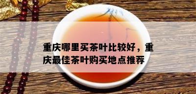 重庆哪里买茶叶比较好，重庆更佳茶叶购买地点推荐