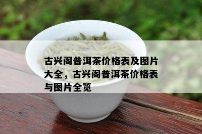 古兴阁普洱茶价格表及图片大全，古兴阁普洱茶价格表与图片全览