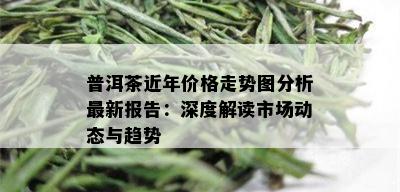 普洱茶近年价格走势图分析最新报告：深度解读市场动态与趋势