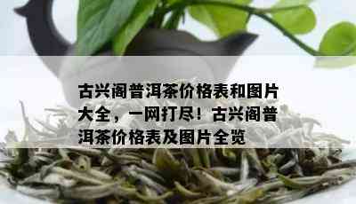 古兴阁普洱茶价格表和图片大全，一网打尽！古兴阁普洱茶价格表及图片全览