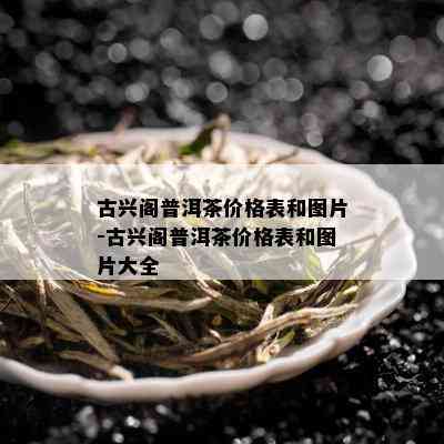 古兴阁普洱茶价格表和图片-古兴阁普洱茶价格表和图片大全