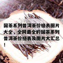 国茶系列普洱茶价格表图片大全，全网最全的国茶系列普洱茶价格表及图片大汇总！