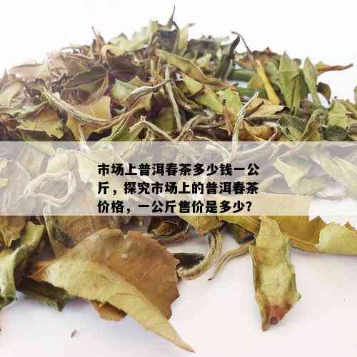 市场上普洱春茶多少钱一公斤，探究市场上的普洱春茶价格，一公斤售价是多少？