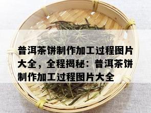 普洱茶饼制作加工过程图片大全，全程揭秘：普洱茶饼制作加工过程图片大全