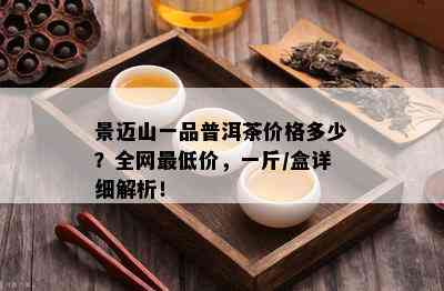 景迈山一品普洱茶价格多少？全网更低价，一斤/盒详细解析！