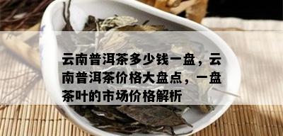 云南普洱茶多少钱一盘，云南普洱茶价格大盘点，一盘茶叶的市场价格解析