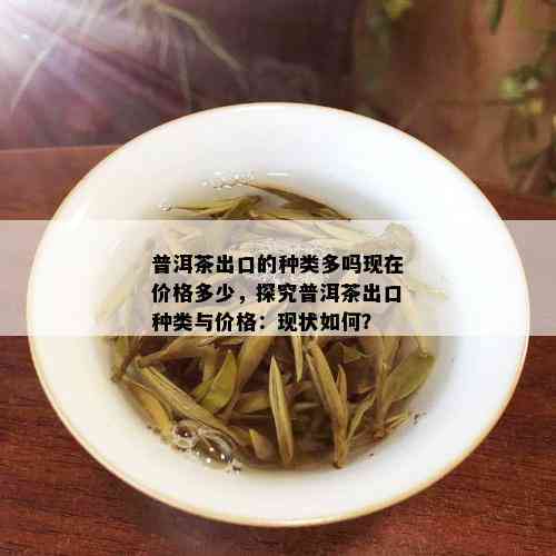 普洱茶出口的种类多吗现在价格多少，探究普洱茶出口种类与价格：现状如何？