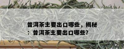 普洱茶主要出口哪些，揭秘：普洱茶主要出口哪些？