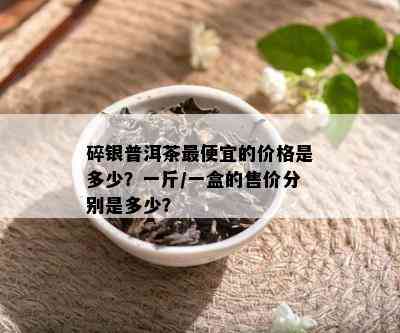 碎银普洱茶更便宜的价格是多少？一斤/一盒的售价分别是多少？