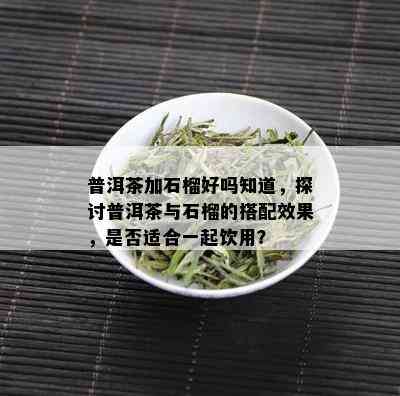 普洱茶加石榴好吗知道，探讨普洱茶与石榴的搭配效果，是否适合一起饮用？