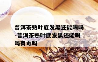 普洱茶熟叶底发黑还能喝吗-普洱茶熟叶底发黑还能喝吗有吗