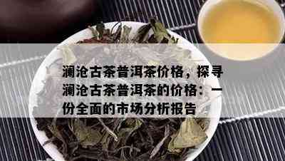 澜沧古茶普洱茶价格，探寻澜沧古茶普洱茶的价格：一份全面的市场分析报告