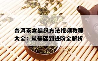 普洱茶盒编织方法视频教程大全：从基础到进阶全解析