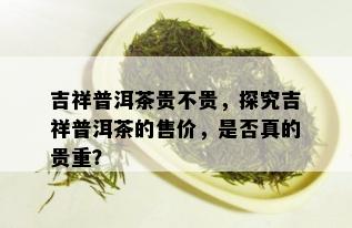 吉祥普洱茶贵不贵，探究吉祥普洱茶的售价，是否真的贵重？