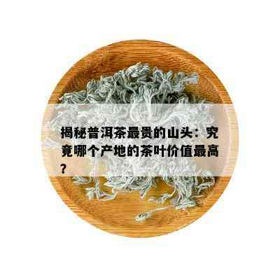 揭秘普洱茶最贵的山头：究竟哪个产地的茶叶价值更高？