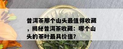 普洱茶那个山头最值得收藏，揭秘普洱茶收藏：哪个山头的茶叶更具价值？