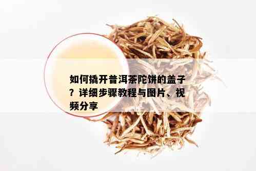 如何撬开普洱茶陀饼的盖子？详细步骤教程与图片、视频分享