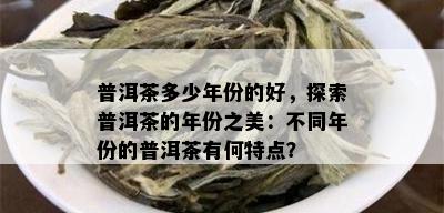 普洱茶多少年份的好，探索普洱茶的年份之美：不同年份的普洱茶有何特点？