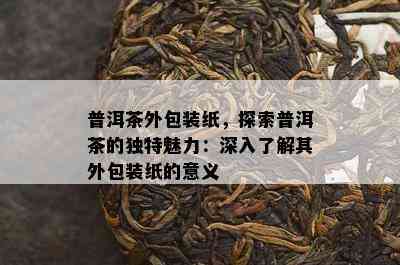 普洱茶外包装纸，探索普洱茶的独特魅力：深入了解其外包装纸的意义