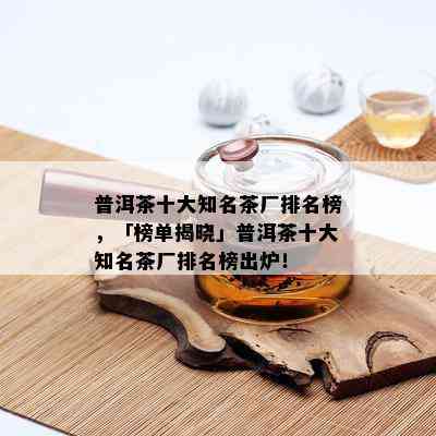 普洱茶十大知名茶厂排名榜，「榜单揭晓」普洱茶十大知名茶厂排名榜出炉！