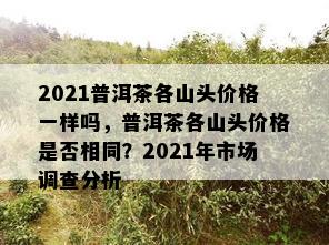 2021普洱茶各山头价格一样吗，普洱茶各山头价格是否相同？2021年市场调查分析