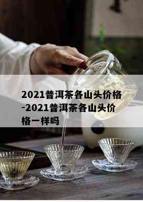 2021普洱茶各山头价格-2021普洱茶各山头价格一样吗