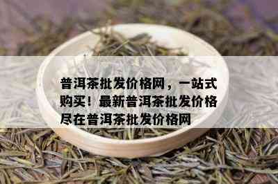 普洱茶批发价格网，一站式购买！最新普洱茶批发价格尽在普洱茶批发价格网