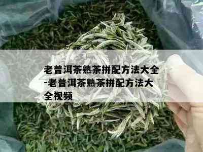 老普洱茶熟茶拼配方法大全-老普洱茶熟茶拼配方法大全视频