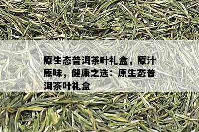 原生态普洱茶叶礼盒，原汁原味，健康之选：原生态普洱茶叶礼盒