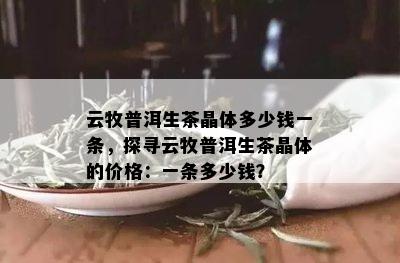 云牧普洱生茶晶体多少钱一条，探寻云牧普洱生茶晶体的价格：一条多少钱？